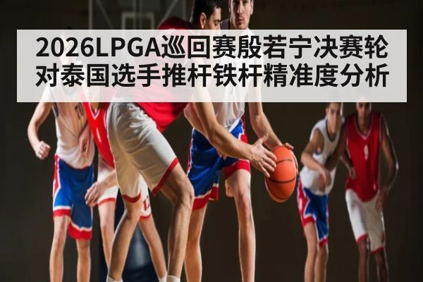 2026LPGA巡回赛殷若宁决赛轮对泰国选手推杆铁杆精准度分析
